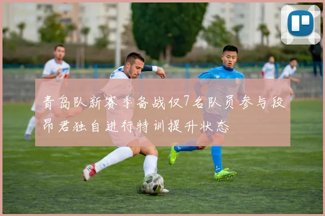 青岛队新赛季备战仅7名队员参与段昂君独自进行特训提升状态